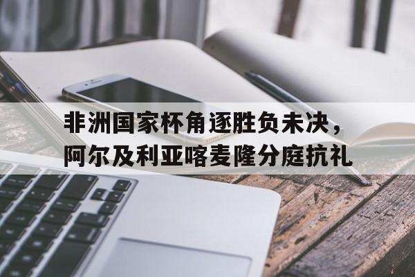 开云体育-关于非洲国家杯角逐胜负未决，阿尔及利亚喀麦隆分庭抗礼的信息